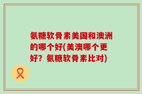 氨糖软骨素美国和澳洲的哪个好(美澳哪个更好?氨糖软骨素比对) 氨糖软骨素美国和澳洲的哪个好(美澳哪个更好?氨糖软骨素比对)