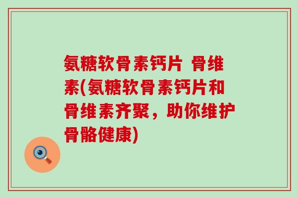 氨糖软骨素钙片 骨维素(氨糖软骨素钙片和骨维素齐聚,助你维护骨骼健康) 氨糖软骨素钙片 骨维素(氨糖软骨素钙片和骨维素齐聚,助你维护骨骼健康)