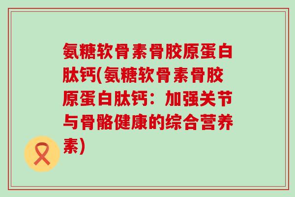 氨糖软骨素骨胶原蛋白肽钙(氨糖软骨素骨胶原蛋白肽钙:加强关节与骨骼健康的综合营养素) 氨糖软骨素骨胶原蛋白肽钙(氨糖软骨素骨胶原蛋白肽钙:加强关节与骨骼健康的综合营养素)