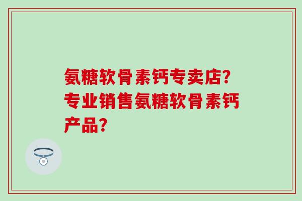 氨糖软骨素钙专卖店？专业销售氨糖软骨素钙产品？