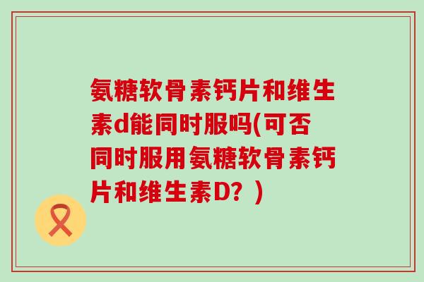 氨糖软骨素钙片和维生素d能同时服吗(可否同时服用氨糖软骨素钙片和维生素D?) 氨糖软骨素钙片和维生素d能同时服吗(可否同时服用氨糖软骨素钙片和维生素D?)