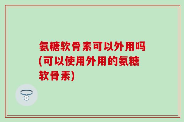 氨糖软骨素可以外用吗(可以使用外用的氨糖软骨素) 氨糖软骨素可以外用吗(可以使用外用的氨糖软骨素)