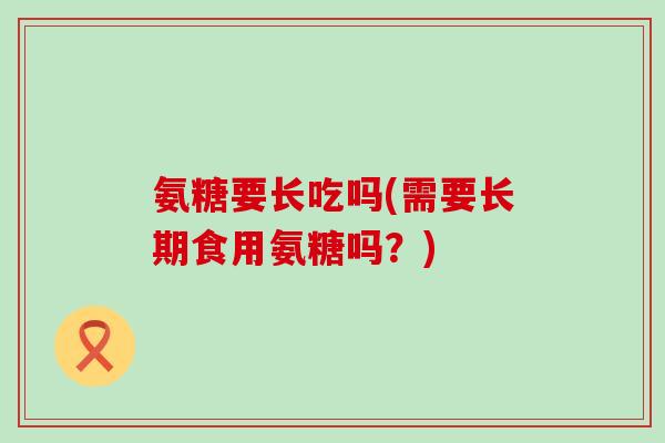 氨糖要长吃吗(需要长期食用氨糖吗?) 氨糖要长吃吗(需要长期食用氨糖吗?)