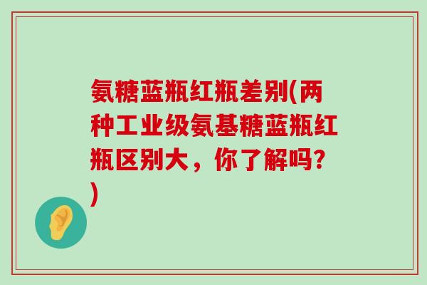 氨糖蓝瓶红瓶差别(两种工业级氨基糖蓝瓶红瓶区别大,你了解吗?) 氨糖蓝瓶红瓶差别(两种工业级氨基糖蓝瓶红瓶区别大,你了解吗?)