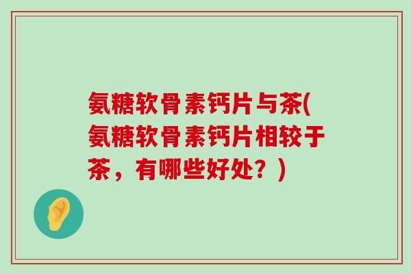 氨糖软骨素钙片与茶(氨糖软骨素钙片相较于茶，有哪些好处？)