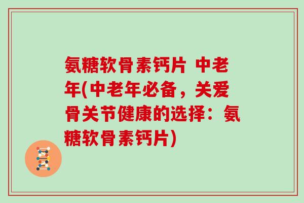 氨糖软骨素钙片 中老年(中老年必备,关爱骨关节健康的选择:氨糖软骨素钙片) 氨糖软骨素钙片 中老年(中老年必备,关爱骨关节健康的选择:氨糖软骨素钙片)