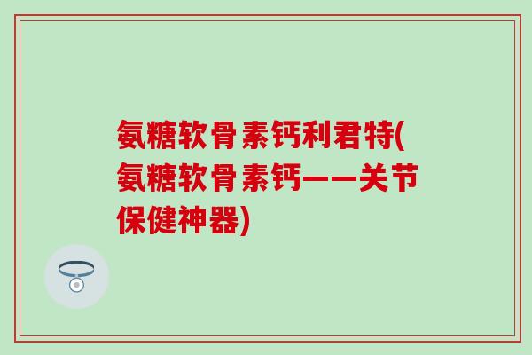 氨糖软骨素钙利君特(氨糖软骨素钙——关节保健神器) 氨糖软骨素钙利君特(氨糖软骨素钙——关节保健神器)