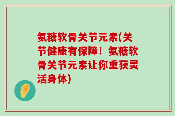 氨糖软骨关节元素(关节健康有保障！氨糖软骨关节元素让你重获灵活身体)