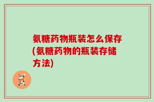 氨糖瓶装怎么保存(氨糖的瓶装存储方法)
