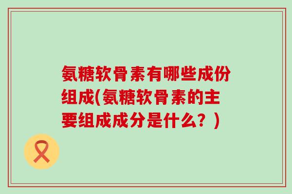 氨糖软骨素有哪些成份组成(氨糖软骨素的主要组成成分是什么？)