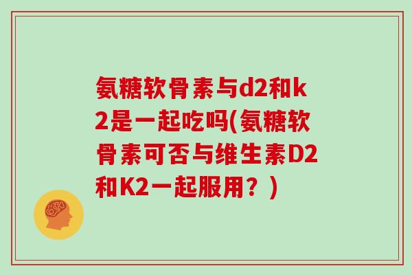 氨糖软骨素与d2和k2是一起吃吗(氨糖软骨素可否与维生素D2和K2一起服用?) 氨糖软骨素与d2和k2是一起吃吗(氨糖软骨素可否与维生素D2和K2一起服用?)