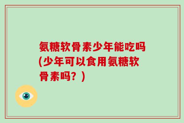 氨糖软骨素少年能吃吗(少年可以食用氨糖软骨素吗?) 氨糖软骨素少年能吃吗(少年可以食用氨糖软骨素吗?)