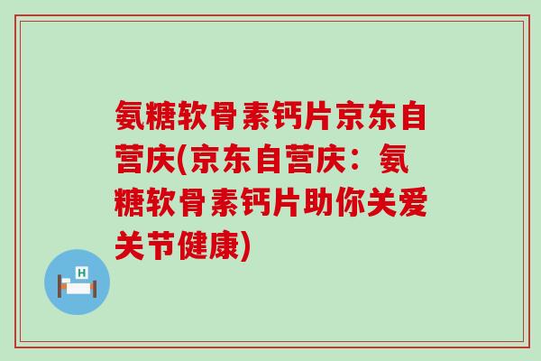 氨糖软骨素钙片京东自营庆(京东自营庆:氨糖软骨素钙片助你关爱关节健康) 氨糖软骨素钙片京东自营庆(京东自营庆:氨糖软骨素钙片助你关爱关节健康)