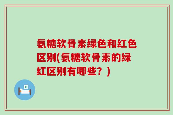 氨糖软骨素绿色和红色区别(氨糖软骨素的绿红区别有哪些?) 氨糖软骨素绿色和红色区别(氨糖软骨素的绿红区别有哪些?)