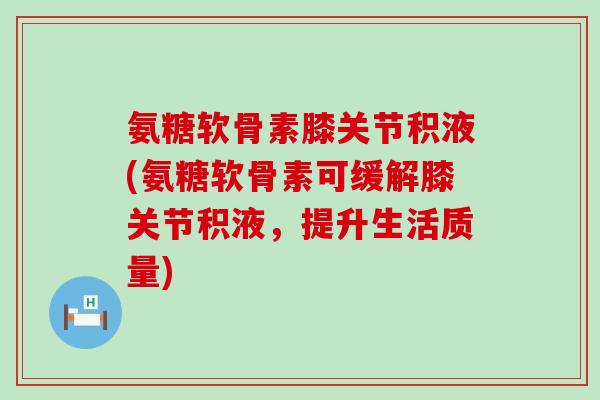 氨糖软骨素膝关节积液(氨糖软骨素可缓解膝关节积液，提升生活质量)