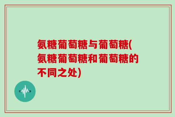 氨糖葡萄糖与葡萄糖(氨糖葡萄糖和葡萄糖的不同之处)