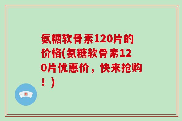 氨糖软骨素120片的价格(氨糖软骨素120片优惠价,快来抢购!) 氨糖软骨素120片的价格(氨糖软骨素120片优惠价,快来抢购!)