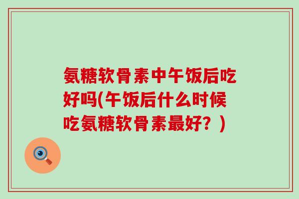 氨糖软骨素中午饭后吃好吗(午饭后什么时候吃氨糖软骨素好?) 氨糖软骨素中午饭后吃好吗(午饭后什么时候吃氨糖软骨素好?)