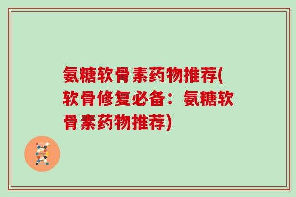 氨糖软骨素推荐(软骨修复必备:氨糖软骨素推荐) 氨糖软骨素推荐(软骨修复必备:氨糖软骨素推荐)