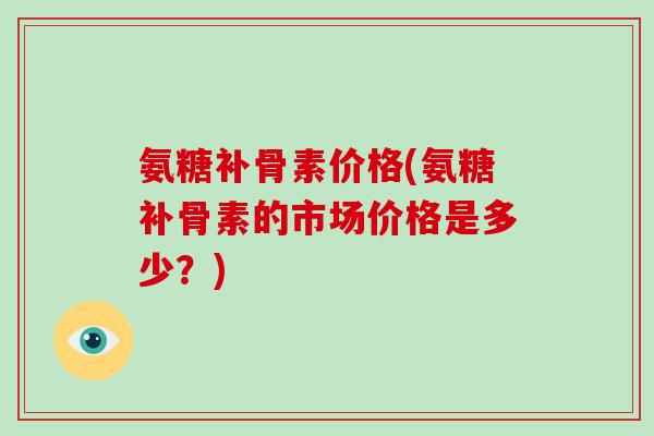 氨糖补骨素价格(氨糖补骨素的市场价格是多少?) 氨糖补骨素价格(氨糖补骨素的市场价格是多少?)