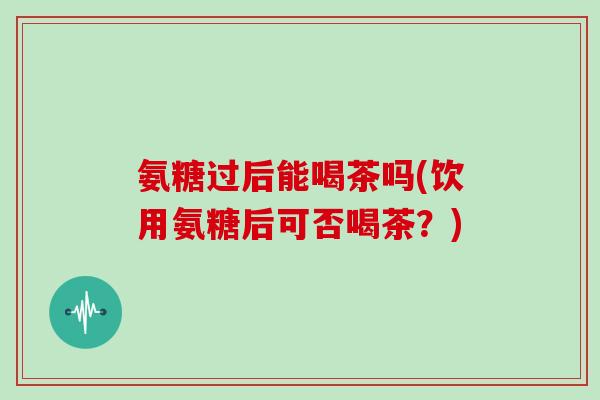 氨糖过后能喝茶吗(饮用氨糖后可否喝茶?) 氨糖过后能喝茶吗(饮用氨糖后可否喝茶?)
