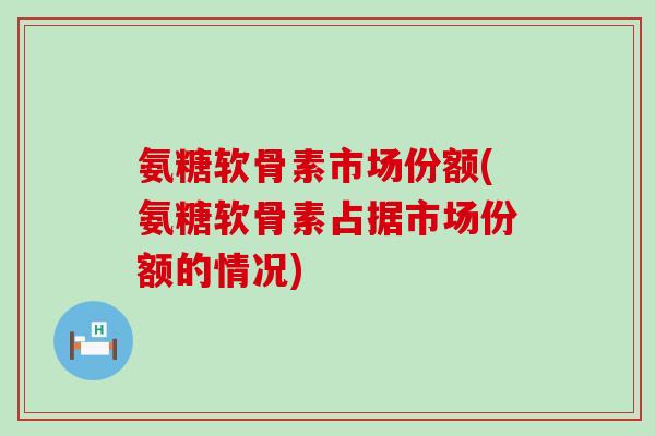 氨糖软骨素市场份额(氨糖软骨素占据市场份额的情况) 氨糖软骨素市场份额(氨糖软骨素占据市场份额的情况)