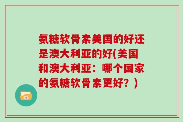 氨糖软骨素美国的好还是澳大利亚的好(美国和澳大利亚：哪个国家的氨糖软骨素更好？)