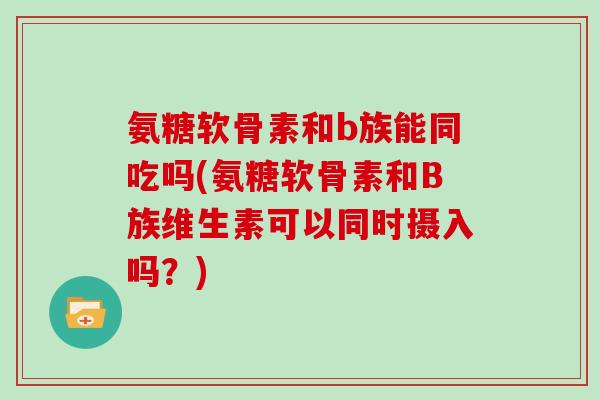 氨糖软骨素和b族能同吃吗(氨糖软骨素和B族维生素可以同时摄入吗？)