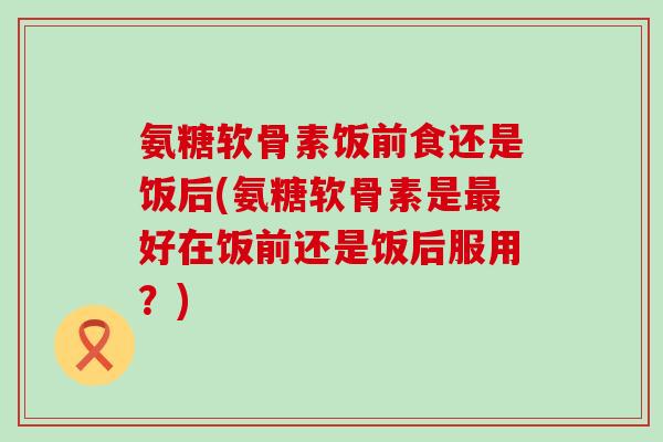 氨糖软骨素饭前食还是饭后(氨糖软骨素是好在饭前还是饭后服用？)