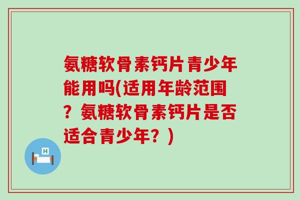 氨糖软骨素钙片青少年能用吗(适用年龄范围?氨糖软骨素钙片是否适合青少年?) 氨糖软骨素钙片青少年能用吗(适用年龄范围?氨糖软骨素钙片是否适合青少年?)