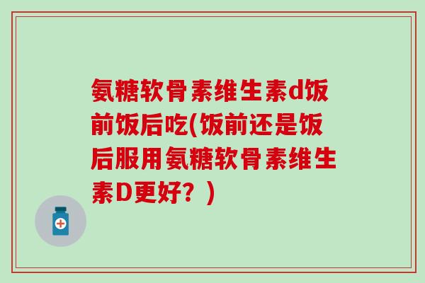 氨糖软骨素维生素d饭前饭后吃(饭前还是饭后服用氨糖软骨素维生素D更好？)