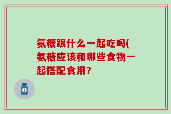 氨糖跟什么一起吃吗(氨糖应该和哪些食物一起搭配食用？