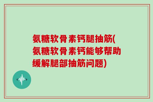 氨糖软骨素钙腿抽筋(氨糖软骨素钙能够帮助缓解腿部抽筋问题)