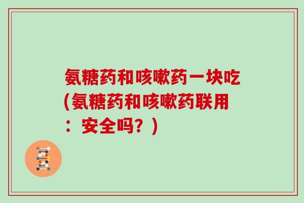 氨糖药和药一块吃(氨糖药和药联用:安全吗?) 氨糖药和药一块吃(氨糖药和药联用:安全吗?)