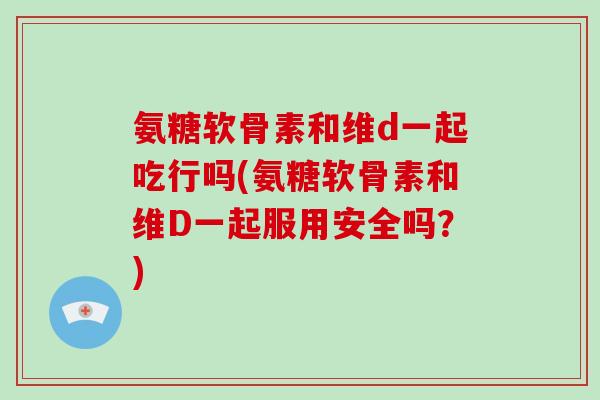 氨糖软骨素和维d一起吃行吗(氨糖软骨素和维D一起服用安全吗?) 氨糖软骨素和维d一起吃行吗(氨糖软骨素和维D一起服用安全吗?)