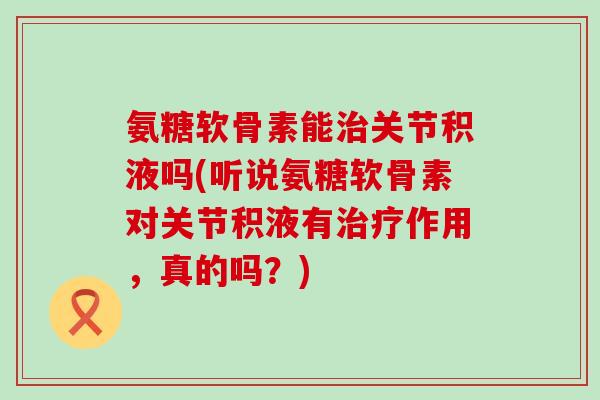 氨糖软骨素能关节积液吗(听说氨糖软骨素对关节积液有作用,真的吗?) 氨糖软骨素能关节积液吗(听说氨糖软骨素对关节积液有作用,真的吗?)