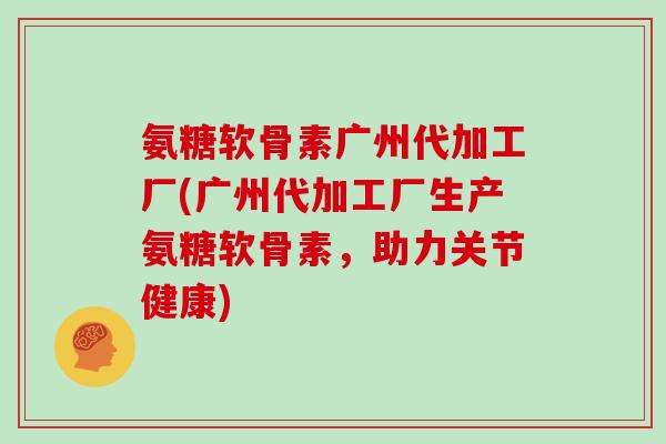 氨糖软骨素广州代加工厂(广州代加工厂生产氨糖软骨素，助力关节健康)