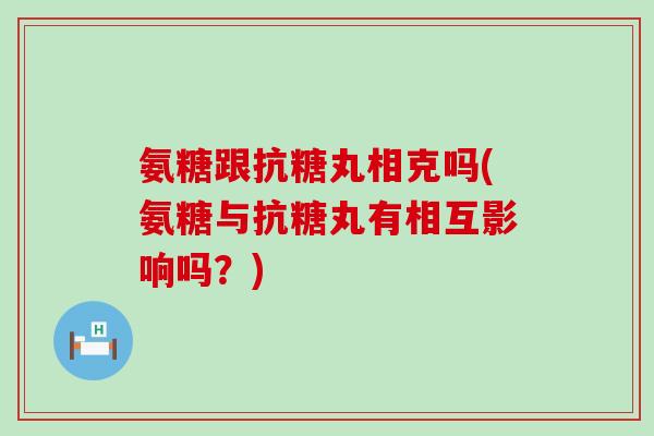 氨糖跟抗糖丸相克吗(氨糖与抗糖丸有相互影响吗？)