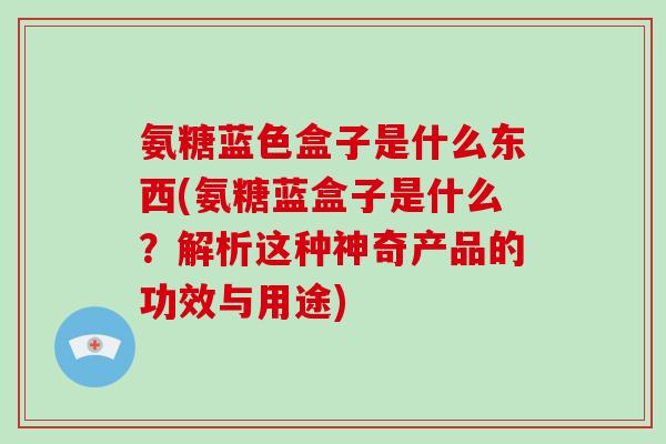 氨糖蓝色盒子是什么东西(氨糖蓝盒子是什么?解析这种神奇产品的功效与用途) 氨糖蓝色盒子是什么东西(氨糖蓝盒子是什么?解析这种神奇产品的功效与用途)