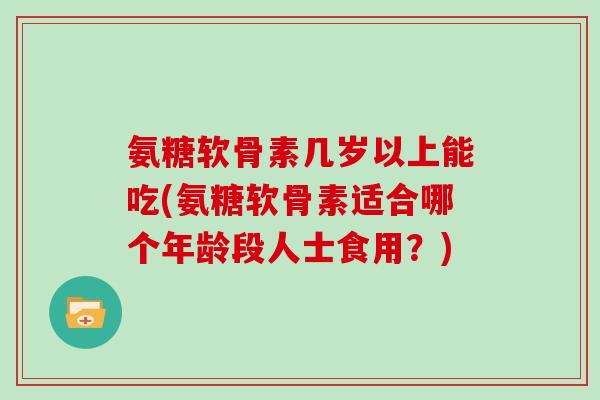 氨糖软骨素几岁以上能吃(氨糖软骨素适合哪个年龄段人士食用?) 氨糖软骨素几岁以上能吃(氨糖软骨素适合哪个年龄段人士食用?)