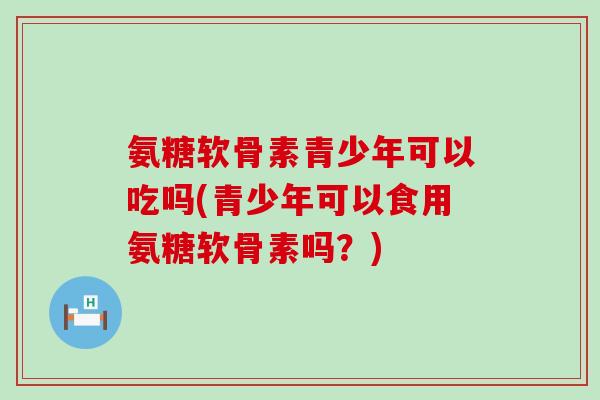 氨糖软骨素青少年可以吃吗(青少年可以食用氨糖软骨素吗?) 氨糖软骨素青少年可以吃吗(青少年可以食用氨糖软骨素吗?)
