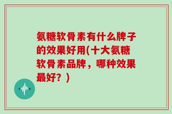 氨糖软骨素有什么牌子的效果好用(十大氨糖软骨素品牌，哪种效果好？)