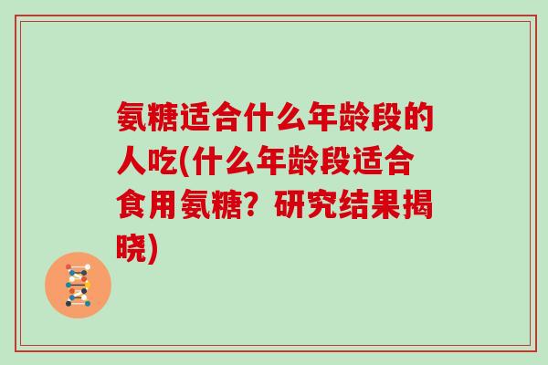 氨糖适合什么年龄段的人吃(什么年龄段适合食用氨糖?研究结果揭晓) 氨糖适合什么年龄段的人吃(什么年龄段适合食用氨糖?研究结果揭晓)