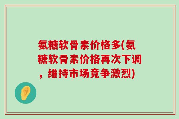 氨糖软骨素价格多(氨糖软骨素价格再次下调,维持市场竞争激烈) 氨糖软骨素价格多(氨糖软骨素价格再次下调,维持市场竞争激烈)