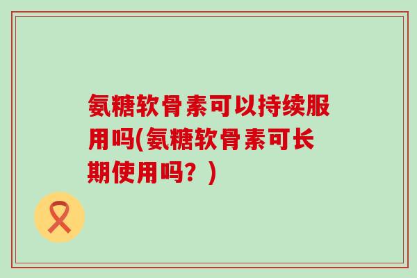 氨糖软骨素可以持续服用吗(氨糖软骨素可长期使用吗?) 氨糖软骨素可以持续服用吗(氨糖软骨素可长期使用吗?)