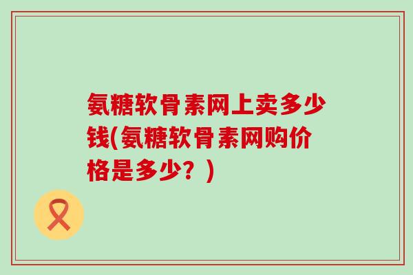 氨糖软骨素网上卖多少钱(氨糖软骨素网购价格是多少？)