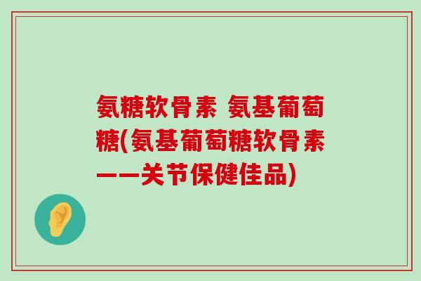 氨糖软骨素 氨基葡萄糖(氨基葡萄糖软骨素——关节保健佳品) 氨糖软骨素 氨基葡萄糖(氨基葡萄糖软骨素——关节保健佳品)
