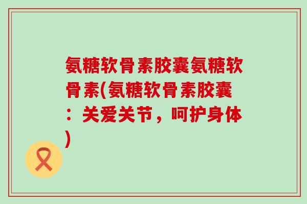 氨糖软骨素胶囊氨糖软骨素(氨糖软骨素胶囊：关爱关节，呵护身体)