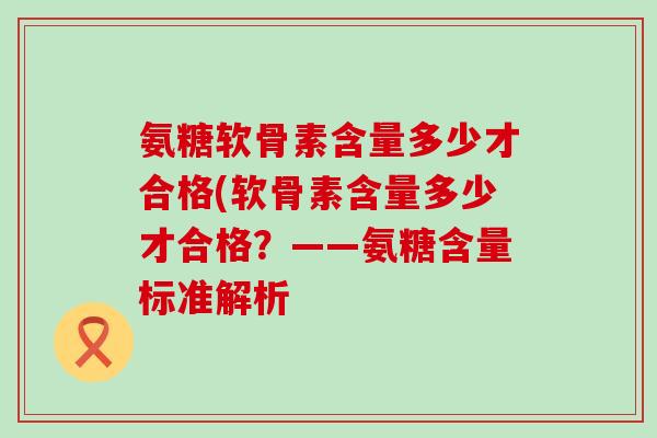 氨糖软骨素含量多少才合格(软骨素含量多少才合格?——氨糖含量标准解析 氨糖软骨素含量多少才合格(软骨素含量多少才合格?——氨糖含量标准解析