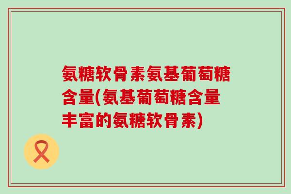 氨糖软骨素氨基葡萄糖含量(氨基葡萄糖含量丰富的氨糖软骨素)